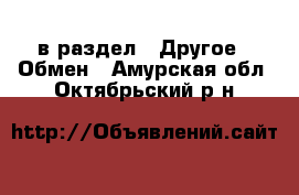  в раздел : Другое » Обмен . Амурская обл.,Октябрьский р-н